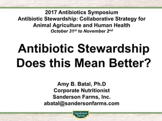Antibiotic Stewardship
Does this Mean Better?
Amy B. Batal, Ph.D
Corporate Nutritionist
Sanderson Farms, Inc.
abatal@sandersonfarms.com
2017 Antibiotics Symposium
Antibiotic Stewardship: Collaborative Strategy for
Animal Agriculture and Human Health
October 31st to November 2nd
 