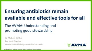 © Copyright 2017. American Veterinary Medical Association. All rights reserved.
Ensuring antibiotics remain
available and effective tools for all
The AVMA: Understanding and
promoting good stewardship
Dr. Michael Costin
Assistant Director
American Veterinary Medical Association
 