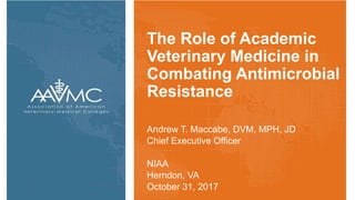 The Role of Academic
Veterinary Medicine in
Combating Antimicrobial
Resistance
Andrew T. Maccabe, DVM, MPH, JD
Chief Executive Officer
NIAA
Herndon, VA
October 31, 2017
 
