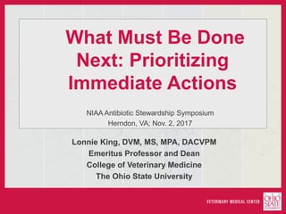 What Must Be Done
Next: Prioritizing
Immediate Actions
NIAA Antibiotic Stewardship Symposium
Herndon, VA; Nov. 2, 2017
Lonnie King, DVM, MS, MPA, DACVPM
Emeritus Professor and Dean
College of Veterinary Medicine
The Ohio State University
 