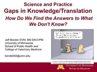 Science and Practice
Gaps in Knowledge/Translation
How Do We Find the Answers to What
We Don't Know?
Jeff Bender DVM, MS DACVPM
University of Minnesota
School of Public Health and
College of Veterinary Medicine
bende002@umn.edu
 