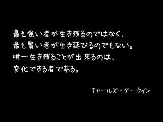 最も強い者が生き残るのではなく、
最も賢い者が生き延びるのでもない。
唯一生き残ることが出来るのは、
変化できる者である。
チャールズ・ダーウィン
 