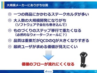 大規模メーカーにありがちな罠
 一つの商品にかかわるステークホルダが多い
 大人数の大規模開発になりがち
（ソフトウェア子会社も巻き込んで）
 ものづくりのステップ移行で重たくなる
（必然的なウォーターフォールに？）
 品質は重要だがQCDのQが大きくなりすぎる
 最終ユーザが求める価値が見えにくい
価値のフローが流れにくくなる
28
 