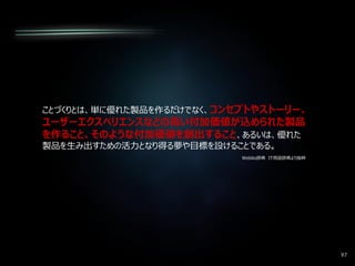 97
ことづくりとは、単に優れた製品を作るだけでなく、コンセプトやストーリー、
ユーザーエクスペリエンスなどの高い付加価値が込められた製品
を作ること、そのような付加価値を創出すること、あるいは、優れた
製品を生み出すための活力となり得る夢や目標を設けることである。
Weblio辞典 IT用語辞典より抜粋
 