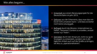 Copyright Scompler GmbH (all rights reserved) 14
Wie alles begann…
 Entwickelt aus einem Beratungsprojekt für die
Deutsche Bahn im Jahr 2013.
 Geboren aus der Erkenntnis, dass man das mit
Excel nicht umsetzen kann – und dass es bisher
noch keine Lösung gab.
 Beflügelt durch die Mission, Unternehmen zu
helfen, “besseren” Content zu erstellen, anstatt
immer nur “mehr”.
 Getrieben durch den Anspruch, nicht nur gute
Strategien zu entwickeln, sondern sie in der
täglichen Arbeit auch auf die Straße zu bringen,
sie also zu „operationalisieren“.
 