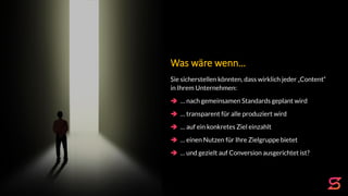 Was wäre wenn…
Sie sicherstellen könnten, dass wirklich jeder „Content“
in Ihrem Unternehmen:
 … nach gemeinsamen Standards geplant wird
 … transparent für alle produziert wird
 … auf ein konkretes Ziel einzahlt
 … einen Nutzen für Ihre Zielgruppe bietet
 … und gezielt auf Conversion ausgerichtet ist?
 
