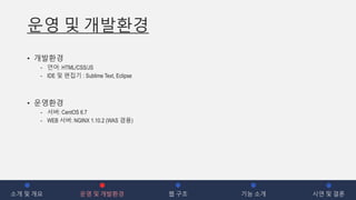 운영 및 개발환경
• 개발환경
- 언어: HTML/CSS/JS
- IDE 및 편집기 : Sublime Text, Eclipse
• 운영환경
- 서버: CentOS 6.7
- WEB 서버: NGINX 1.10.2 (WAS 겸용)
소개 및 개요 운영 및 개발환경 웹 구조 기능 소개 시연 및 결론
 