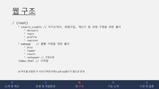 웹 구조
/ (root)
┖ static_credit // 자기소개서, 회원가입, 계산기 등 과제 구현을 위한 폴더
┖ devtools
┖ login
┖ profile
┖ register
┖ webapp // 몰빵 구현을 위한 폴더
┖ dice
┖ ladder
┖ result
┖ rockpaper // 구현보류
index.html // 시작점
소개 및 개요 운영 및 개발환경 웹 구조 기능 소개 시연 및 결론
※ 루트를 포함한 각 서브디렉토리에는 js와 css폴더가 별도로 존재
 