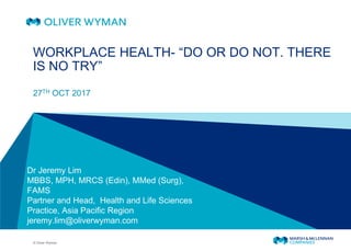 © Oliver Wyman
27TH OCT 2017
WORKPLACE HEALTH- “DO OR DO NOT. THERE
IS NO TRY”
Dr Jeremy Lim
MBBS, MPH, MRCS (Edin), MMed (Surg),
FAMS
Partner and Head, Health and Life Sciences
Practice, Asia Pacific Region
jeremy.lim@oliverwyman.com
 