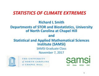 STATISTICS OF CLIMATE EXTREMES
Richard L Smith
Departments of STOR and Biostatistics, University
of North Carolina at Chapel Hill
and
Statistical and Applied Mathematical Sciences
Institute (SAMSI)
SAMSI Graduate Class
November 7, 2017
1
1