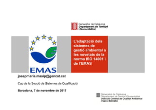 L’adaptació dels
sistemes de
gestió ambiental a
les novetats de la
norma ISO 14001 i
de l’EMAS
josepmaria.masip@gencat.cat
Cap de la Secció de Sistemes de Qualificació
Barcelona, 7 de novembre de 2017
 