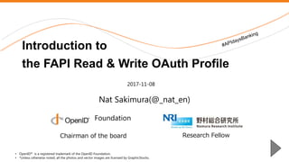 Nomura Research Institute
Nat Sakimura(@_nat_en)
Introduction to
the FAPI Read & Write OAuth Profile
• OpenID® is a registered trademark of the OpenID Foundation.
• *Unless otherwise noted, all the photos and vector images are licensed by GraphicStocks.
2017-11-08
Foundation
Research FellowChairman of the board
 