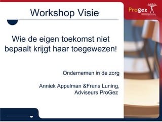 Workshop Visie Wie de eigen toekomst niet bepaalt krijgt haar toegewezen ! Ondernemen in de zorg Anniek Appelman &Frens Luning, Adviseurs ProGez  