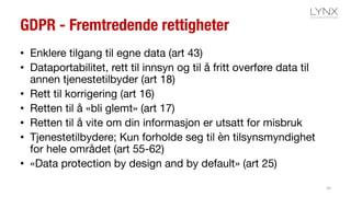 GDPR - Fremtredende rettigheter
• Enklere tilgang til egne data (art 43)
• Dataportabilitet, rett til innsyn og til å fritt overføre data til
annen tjenestetilbyder (art 18)
• Rett til korrigering (art 16)
• Retten til å «bli glemt» (art 17)
• Retten til å vite om din informasjon er utsatt for misbruk
• Tjenestetilbydere; Kun forholde seg til èn tilsynsmyndighet
for hele området (art 55-62)
• «Data protection by design and by default» (art 25)
10
 