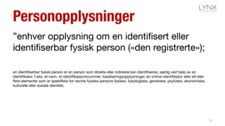 Personopplysninger
”enhver opplysning om en identifisert eller
identifiserbar fysisk person («den registrerte»);
en identifiserbar fysisk person er en person som direkte eller indirekte kan identifiseres, særlig ved hjelp av en
identifikator, f.eks. et navn, et identifikasjonsnummer, lokaliseringsopplysninger, en online-identifikator eller ett eller
flere elementer som er spesifikke for nevnte fysiske persons fysiske, fysiologiske, genetiske, psykiske, økonomiske,
kulturelle eller sosiale identitet,
12
 