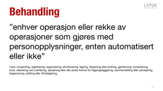 Behandling
”enhver operasjon eller rekke av
operasjoner som gjøres med
personopplysninger, enten automatisert
eller ikke”
f.eks. innsamling, registrering, organisering, strukturering, lagring, tilpasning eller endring, gjenfinning, konsultering,
bruk, utlevering ved overføring, spredning eller alle andre former for tilgjengeliggjøring, sammenstilling eller samkjøring,
begrensning, sletting eller tilintetgjøring,
13
 