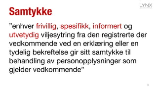 Samtykke
”enhver frivillig, spesifikk, informert og
utvetydig viljesytring fra den registrerte der
vedkommende ved en erklæring eller en
tydelig bekreftelse gir sitt samtykke til
behandling av personopplysninger som
gjelder vedkommende”
16
 