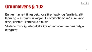 Grunnlovens § 102
Enhver har rett til respekt for sitt privatliv og familieliv, sitt
hjem og sin kommunikasjon. Husransakelse må ikke finne
sted, unntatt i kriminelle tilfeller.
Statens myndigheter skal sikre et vern om den personlige
integritet.
2
 