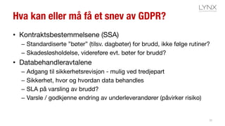 Hva kan eller må få et snev av GDPR?
• Kontraktsbestemmelsene (SSA)
– Standardiserte ”bøter” (tilsv. dagbøter) for brudd, ikke følge rutiner?
– Skadesløsholdelse, videreføre evt. bøter for brudd?
• Databehandleravtalene
– Adgang til sikkerhetsrevisjon - mulig ved tredjepart
– Sikkerhet, hvor og hvordan data behandles
– SLA på varsling av brudd?
– Varsle / godkjenne endring av underleverandører (påvirker risiko)
20
 