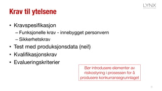 Krav til ytelsene
• Kravspesifikasjon
– Funksjonelle krav - innebygget personvern
– Sikkerhetskrav
• Test med produksjonsdata (nei!)
• Kvalifikasjonskrav
• Evalueringskriterier
21
Bør introdusere elementer av
risikostyring i prosessen for å
produsere konkurransegrunnlaget
 