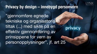 Privacy by design – innebygd personvern
22
”gjennomføre egnede
tekniske og organisatoriske
tiltak (...) med sikte på en
effektiv gjennomføring av
prinsippene for vern av
personopplysninger”, jf. art 25
 