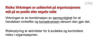 Risiko: Virkningen av usikkerhet på organisasjonens
mål på en positiv eller negativ måte
Virkningen er en kombinasjon av sannsynlighet for at
hendelsen inntreffer og konsekvensen dersom den gjør det.
Risikostyring er aktiviteter for å avdekke og kontrollere
risiko i organisasjonen.
 