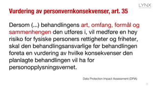 Vurdering av personvernkonsekvenser, art. 35
Dersom (...) behandlingens art, omfang, formål og
sammenhengen den utføres i, vil medføre en høy
risiko for fysiske personers rettigheter og friheter,
skal den behandlingsansvarlige før behandlingen
foreta en vurdering av hvilke konsekvenser den
planlagte behandlingen vil ha for
personopplysningsvernet.
25
Data Protection Impact Assessment (DPIA)
 