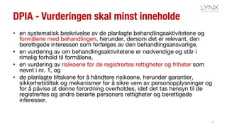 DPIA - Vurderingen skal minst inneholde
• en systematisk beskrivelse av de planlagte behandlingsaktivitetene og
formålene med behandlingen, herunder, dersom det er relevant, den
berettigede interessen som forfølges av den behandlingsansvarlige,
• en vurdering av om behandlingsaktivitetene er nødvendige og står i
rimelig forhold til formålene,
• en vurdering av risikoene for de registrertes rettigheter og friheter som
nevnt i nr. 1, og
• de planlagte tiltakene for å håndtere risikoene, herunder garantier,
sikkerhetstiltak og mekanismer for å sikre vern av personopplysninger og
for å påvise at denne forordning overholdes, idet det tas hensyn til de
registrertes og andre berørte personers rettigheter og berettigede
interesser.
26
 