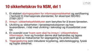 10 sikkerhetskrav fra NSM, del 1
1. Et etablert styringssystem for informasjonssikkerhet og sertifisering
i henhold til internasjonale standarder, for eksempel ISO/IEC
27001:2017
2. Innsyn i sikkerhetsarkitekturen som benyttes for å levere tjenesten.
3. Utvikling av sikkerheten i tjenesteproduksjonen og hos
leverandøren, i tråd med utvikling i teknologi og trusselbildet over
tid.
4. En oversikt over hvem som skal ha innsyn i virksomhetens
informasjon, hvor og hvordan denne skal behandles og lagres
samt grad av mekanismer for segregering fra andre kunder.
5. Tilgangsstyring som inkluderer kryptering, aktivitetslogging, fysisk
og logisk sikkerhet.
27
 