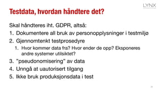 Testdata, hvordan håndtere det?
Skal håndteres iht. GDPR, altså:
1. Dokumentere all bruk av personopplysninger i testmiljø
2. Gjennomtenkt testprosedyre
1. Hvor kommer data fra? Hvor ender de opp? Eksponeres
andre systemer utilsiktet?
3. ”pseudonomisering” av data
4. Unngå at uautorisert tilgang
5. Ikke bruk produksjonsdata i test
29
 