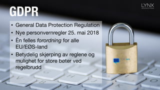 GDPR
• General Data Protection Regulation
• Nye personvernregler 25. mai 2018
• Èn felles forordning for alle
EU/EØS-land
• Betydelig skjerping av reglene og
mulighet for store bøter ved
regelbrudd
3
 