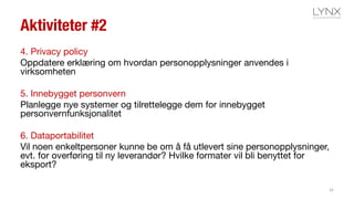 Aktiviteter #2
4. Privacy policy
Oppdatere erklæring om hvordan personopplysninger anvendes i
virksomheten
5. Innebygget personvern
Planlegge nye systemer og tilrettelegge dem for innebygget
personvernfunksjonalitet
6. Dataportabilitet
Vil noen enkeltpersoner kunne be om å få utlevert sine personopplysninger,
evt. for overføring til ny leverandør? Hvilke formater vil bli benyttet for
eksport?
32
 