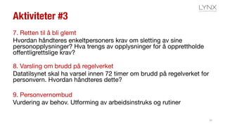 Aktiviteter #3
7. Retten til å bli glemt
Hvordan håndteres enkeltpersoners krav om sletting av sine
personopplysninger? Hva trengs av opplysninger for å opprettholde
offentligrettslige krav?
8. Varsling om brudd på regelverket
Datatilsynet skal ha varsel innen 72 timer om brudd på regelverket for
personvern. Hvordan håndteres dette?
9. Personvernombud
Vurdering av behov. Utforming av arbeidsinstruks og rutiner
33
 