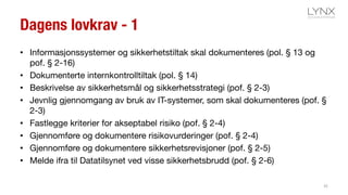 Dagens lovkrav - 1
• Informasjonssystemer og sikkerhetstiltak skal dokumenteres (pol. § 13 og
pof. § 2-16)
• Dokumenterte internkontrolltiltak (pol. § 14)
• Beskrivelse av sikkerhetsmål og sikkerhetsstrategi (pof. § 2-3)
• Jevnlig gjennomgang av bruk av IT-systemer, som skal dokumenteres (pof. §
2-3)
• Fastlegge kriterier for akseptabel risiko (pof. § 2-4)
• Gjennomføre og dokumentere risikovurderinger (pof. § 2-4)
• Gjennomføre og dokumentere sikkerhetsrevisjoner (pof. § 2-5)
• Melde ifra til Datatilsynet ved visse sikkerhetsbrudd (pof. § 2-6)
35
 
