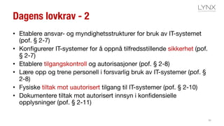 Dagens lovkrav - 2
• Etablere ansvar- og myndighetsstrukturer for bruk av IT-systemet
(pof. § 2-7)
• Konfigurerer IT-systemer for å oppnå tilfredsstillende sikkerhet (pof.
§ 2-7)
• Etablere tilgangskontroll og autorisasjoner (pof. § 2-8)
• Lære opp og trene personell i forsvarlig bruk av IT-systemer (pof. §
2-8)
• Fysiske tiltak mot uautorisert tilgang til IT-systemer (pof. § 2-10)
• Dokumentere tiltak mot autorisert innsyn i konfidensielle
opplysninger (pof. § 2-11)
36
 