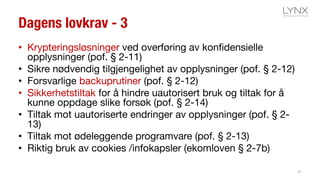 Dagens lovkrav - 3
• Krypteringsløsninger ved overføring av konfidensielle
opplysninger (pof. § 2-11)
• Sikre nødvendig tilgjengelighet av opplysninger (pof. § 2-12)
• Forsvarlige backuprutiner (pof. § 2-12)
• Sikkerhetstiltak for å hindre uautorisert bruk og tiltak for å
kunne oppdage slike forsøk (pof. § 2-14)
• Tiltak mot uautoriserte endringer av opplysninger (pof. § 2-
13)
• Tiltak mot ødeleggende programvare (pof. § 2-13)
• Riktig bruk av cookies /infokapsler (ekomloven § 2-7b)
37
 