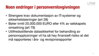 Noen endringer i personvernlovgivningen
• Strengere krav dokumentasjon av IT-systemer og
sikkerhetsløsninger (art 28)
• Bøter inntil 20.000.000 EURO eller 4% av selskapets
omsetning (art 79)
• Utilfredsstillende datasikkerhet for behandling av
personopplysninger vil ha så høy finansiell risiko at det
må rapporteres i års- og revisjonsrapporter
4
 