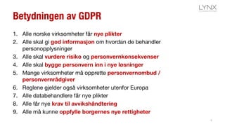 Betydningen av GDPR
1. Alle norske virksomheter får nye plikter
2. Alle skal gi god informasjon om hvordan de behandler
personopplysninger
3. Alle skal vurdere risiko og personvernkonsekvenser
4. Alle skal bygge personvern inn i nye løsninger
5. Mange virksomheter må opprette personvernombud /
personvernrådgiver
6. Reglene gjelder også virksomheter utenfor Europa
7. Alle databehandlere får nye plikter
8. Alle får nye krav til avvikshåndtering
9. Alle må kunne oppfylle borgernes nye rettigheter
5
 