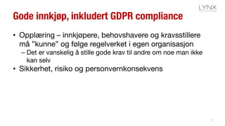 Gode innkjøp, inkludert GDPR compliance
• Opplæring – innkjøpere, behovshavere og kravsstillere
må ”kunne” og følge regelverket i egen organisasjon
– Det er vanskelig å stille gode krav til andre om noe man ikke
kan selv
• Sikkerhet, risiko og personvernkonsekvens
9
 