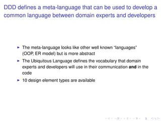 DDD deﬁnes a meta-language that can be used to develop a
common language between domain experts and developers
The meta-language looks like other well known “languages”
(OOP, ER model) but is more abstract
The Ubiquitous Language deﬁnes the vocabulary that domain
experts and developers will use in their communication and in the
code
10 design element types are available
 