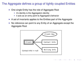 The Aggregate deﬁnes a group of tightly coupled Entities
One single Entity has the role of Aggregate Root
it’s identity is the Aggregate’s identity
it acts as an entry point to Aggregate’s behavior
A set of invariants applies to the Entities part of the Aggregate
No reference can point to any Entity of an Aggregate except the
Aggregate Root
 