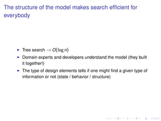 The structure of the model makes search efﬁcient for
everybody
Tree search → O(logn)
Domain experts and developers understand the model (they built
it together!)
The type of design elements tells if one might ﬁnd a given type of
information or not (state / behavior / structure)
 