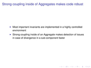 Strong coupling inside of Aggregates makes code robust
Most important invariants are implemented in a highly controlled
environment
Strong coupling inside of an Aggregate makes detection of issues
in case of divergence in a sub-component faster
 