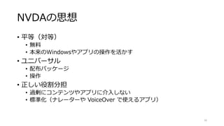 NVDAの思想
• 平等（対等）
• 無料
• 本来のWindowsやアプリの操作を活かす
• ユニバーサル
• 配布パッケージ
• 操作
• 正しい役割分担
• 過剰にコンテンツやアプリに介入しない
• 標準化（ナレーターや VoiceOver で使えるアプリ）
16
 
