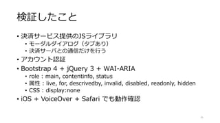 検証したこと
• 決済サービス提供のJSライブラリ
• モーダルダイアログ（タブあり）
• 決済サーバとの通信だけを行う
• アカウント認証
• Bootstrap 4 + jQuery 3 + WAI-ARIA
• role : main, contentinfo, status
• 属性 : live, for, descrivedby, invalid, disabled, readonly, hidden
• CSS : display:none
• iOS + VoiceOver + Safari でも動作確認
25
 
