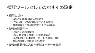 検証ツールとしてのおすすめ設定
• 使用しない
• ログオン画面でNVDAを使用
• マウスカーソル位置のテキストの報告
• 書式情報 : 不要なものをチェックなしに
• NVDA制御キー
• Insert : あれば使う
• Esc / 無変換 / 変換 : 日本語版のみ
• CapsLock : 日本語キーボードで動作しない
• 本来の操作＝すばやく2回押す
• NVDA起動時にスピーチビューアーを表示
27
 