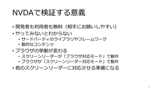 NVDAで検証する意義
• 開発者も利用者も無料（相手にお願いしやすい）
• やってみないとわからない
• サードパーティのライブラリやフレームワーク
• 動的なコンテンツ
• ブラウザの挙動が変わる
• スクリーンリーダーが「ブラウザ対応モード」で動作
• ブラウザが「スクリーンリーダー対応モード」で動作
• 他のスクリーンリーダーに対応させる準備になる
8
 