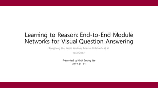 Learning to Reason: End-to-End Module
Networks for Visual Question Answering
Ronghang Hu, Jacob Andreas, Marcus Rohrbach et al.
ICCV 2017
Presented by Choi Seong Jae
2017. 11. 11
 
