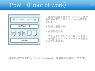 Pow (Proof of work) 22
前ブロックのハッシュ値
nonce
コインベース
・偶然ではなくひたすらハッシュ値が
ある値以下になるようにnonce値を計
算します。
・取引の承認作業
・合意形成方法
・ブロック生成した人にはビットコイ
ンを報奨としてコインベースから得る
ことが出来ます。
合意形成方法をPow（ Proof of work) 作業量の証明としてます。
 