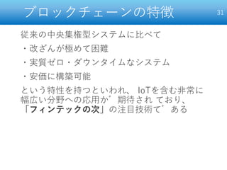 ブロックチェーンの特徴
従来の中央集権型システムに比べて
・改ざんが極めて困難
・実質ゼロ・ダウンタイムなシステム
・安価に構築可能
という特性を持つといわれ、 IoTを含む非常に
幅広い分野への応用が期待され ており、
「フィンテックの次」の注目技術である
31
 